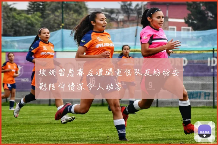 埃姆雷詹赛后遭遇重伤队友纷纷安慰陪伴情深令人动容