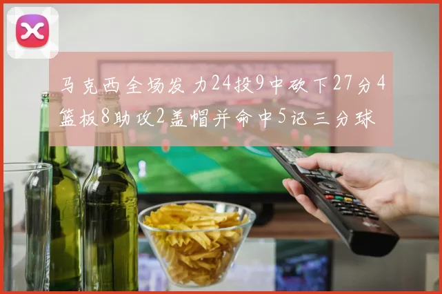 马克西全场发力24投9中砍下27分4篮板8助攻2盖帽并命中5记三分球