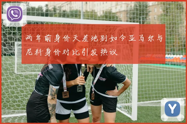 两年前身价天差地别如今亚马尔与尼科身价对比引发热议