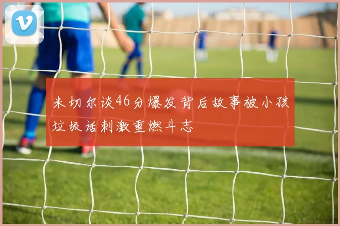 米切尔谈46分爆发背后故事被小孩垃圾话刺激重燃斗志