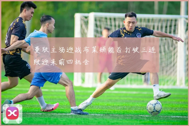 曼联主场迎战布莱顿能否打破三连败迎来前四机会