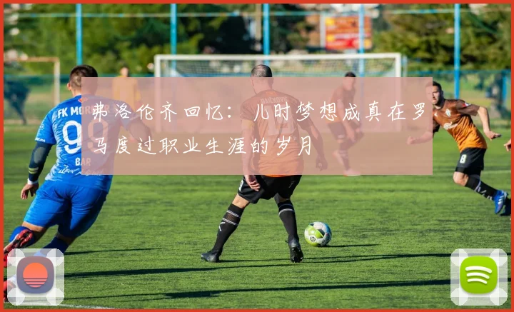 弗洛伦齐回忆：儿时梦想成真在罗马度过职业生涯的岁月