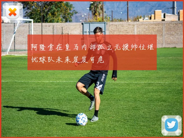阿隆索在皇马内部孤立无援帅位堪忧球队未来岌岌可危