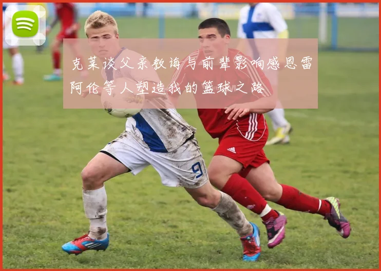 克莱谈父亲教诲与前辈影响感恩雷阿伦等人塑造我的篮球之路