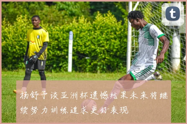 杨舒予谈亚洲杯遗憾结果未来将继续努力训练追求更好表现