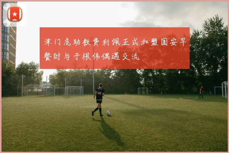 津门虎助教费利佩正式加盟国安早餐时与于根伟偶遇交流