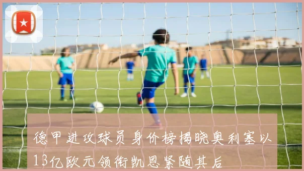 德甲进攻球员身价榜揭晓奥利塞以13亿欧元领衔凯恩紧随其后