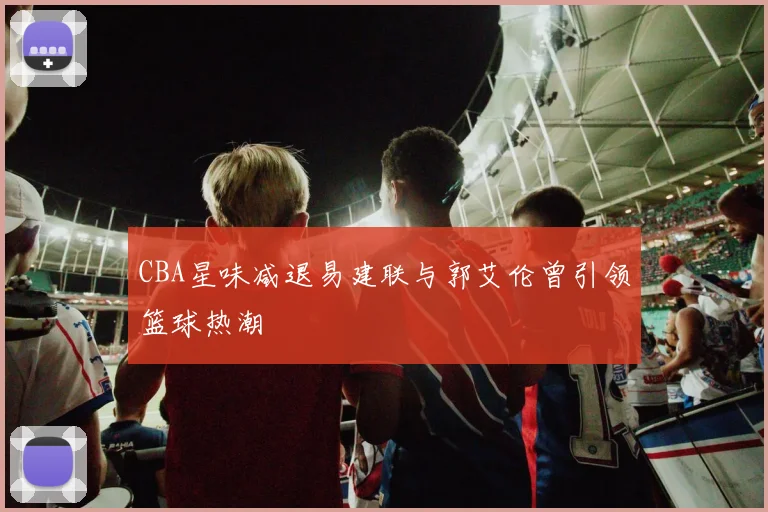 CBA星味减退易建联与郭艾伦曾引领篮球热潮