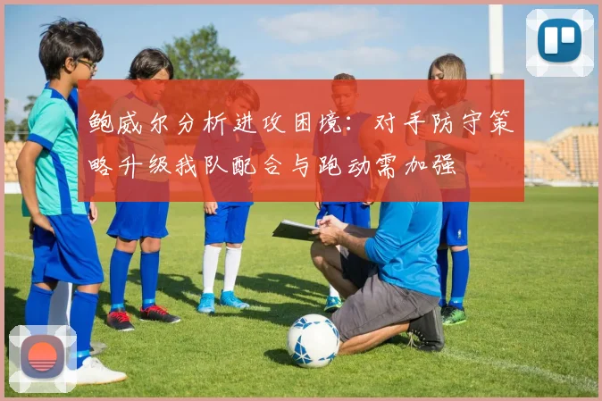 鲍威尔分析进攻困境：对手防守策略升级我队配合与跑动需加强