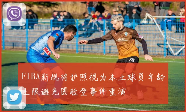 FIBA新规将护照视为本土球员年龄上限避免圆脸登事件重演