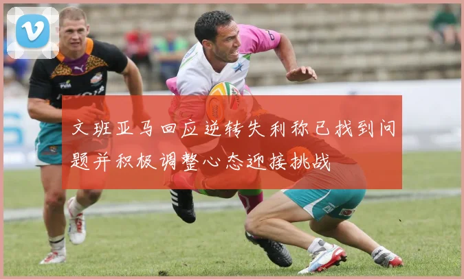 文班亚马回应逆转失利称已找到问题并积极调整心态迎接挑战