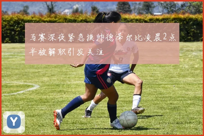 马赛深夜紧急换帅德泽尔比凌晨2点半被解职引发关注
