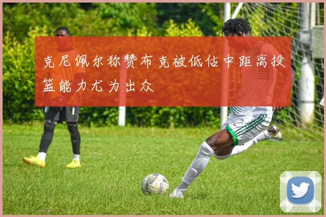 克尼佩尔称赞布克被低估中距离投篮能力尤为出众