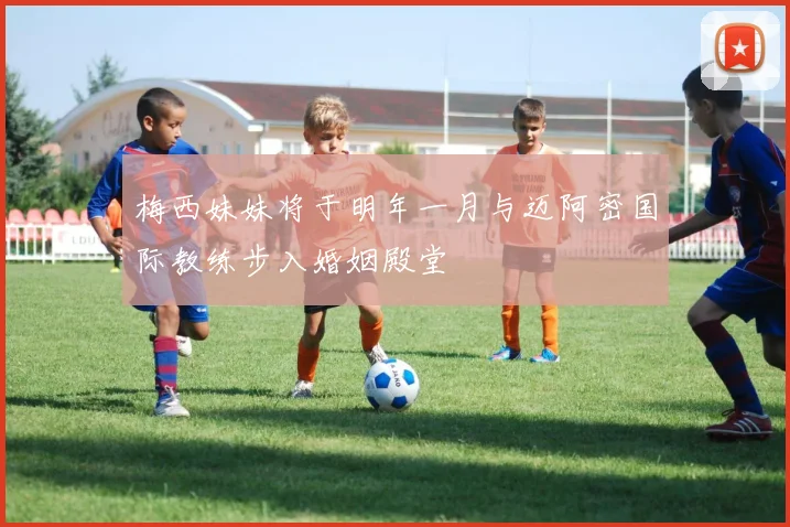 梅西妹妹将于明年一月与迈阿密国际教练步入婚姻殿堂