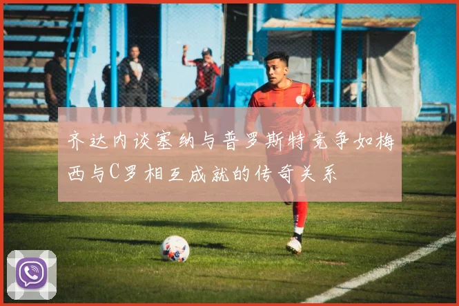 齐达内谈塞纳与普罗斯特竞争如梅西与C罗相互成就的传奇关系