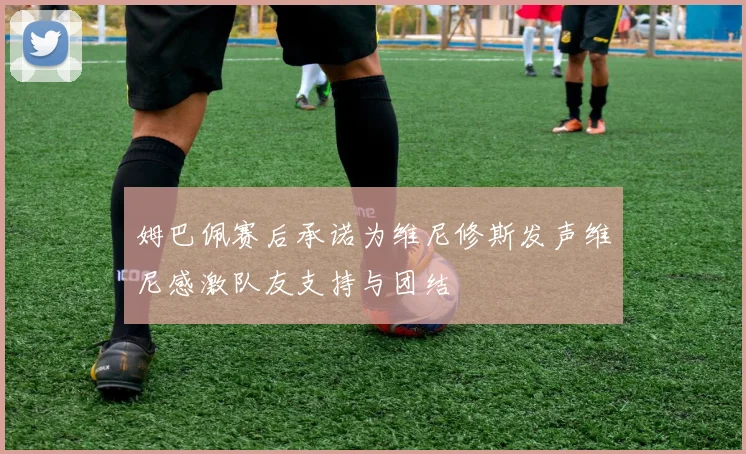 姆巴佩赛后承诺为维尼修斯发声维尼感激队友支持与团结