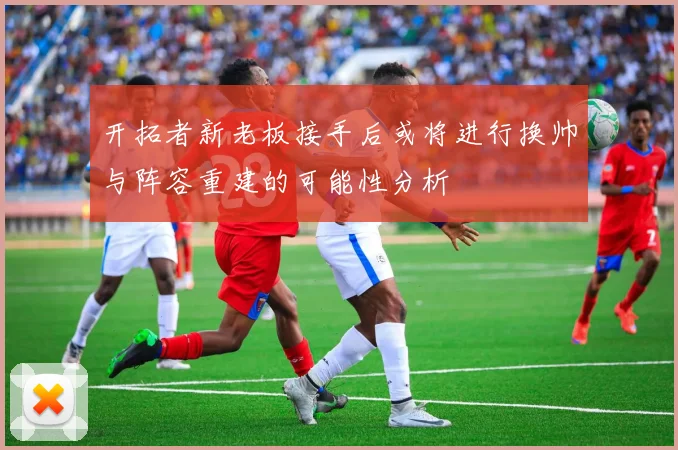 开拓者新老板接手后或将进行换帅与阵容重建的可能性分析
