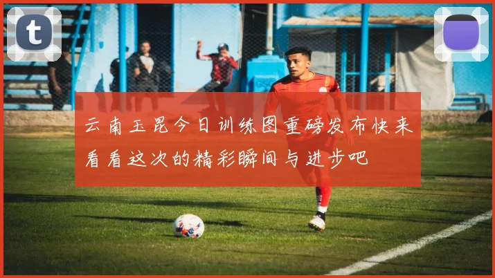 云南玉昆今日训练图重磅发布快来看看这次的精彩瞬间与进步吧