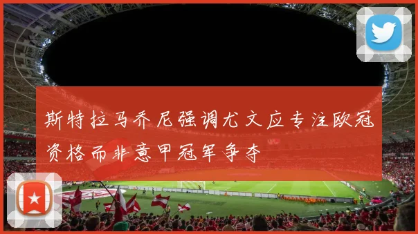 斯特拉马乔尼强调尤文应专注欧冠资格而非意甲冠军争夺