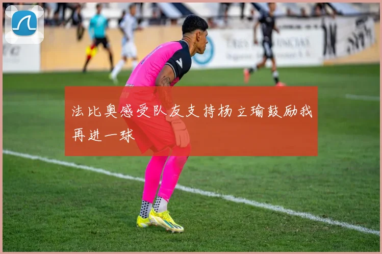 法比奥感受队友支持杨立瑜鼓励我再进一球