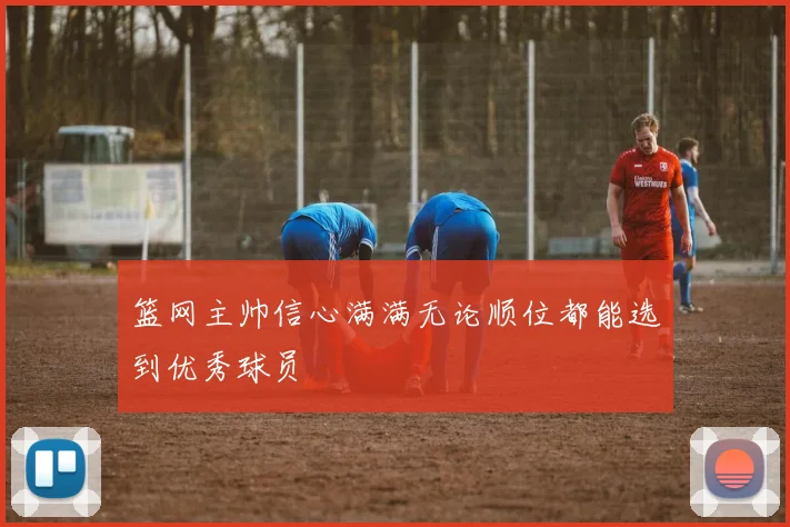 篮网主帅信心满满无论顺位都能选到优秀球员