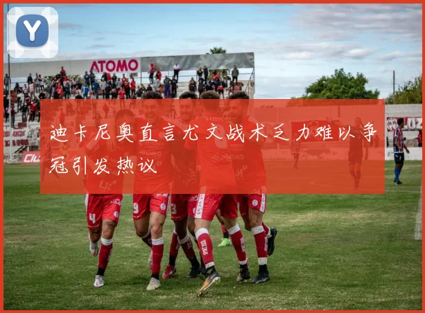 迪卡尼奥直言尤文战术乏力难以争冠引发热议