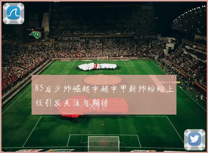 85后少帅崛起中超中甲新帅纷纷上任引发关注与期待