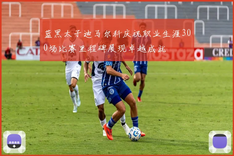 蓝黑太子迪马尔科庆祝职业生涯300场比赛里程碑展现卓越成就