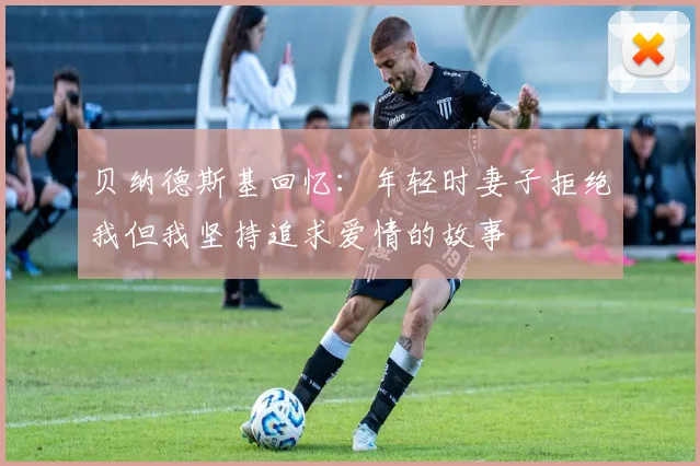 贝纳德斯基回忆：年轻时妻子拒绝我但我坚持追求爱情的故事
