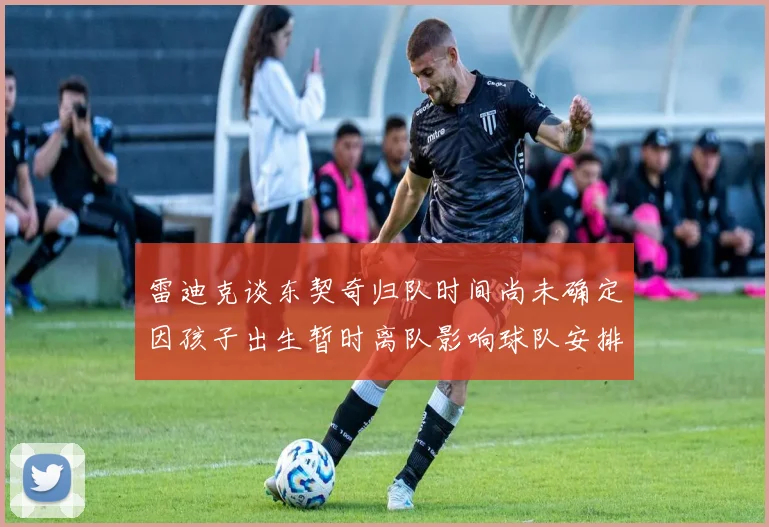 雷迪克谈东契奇归队时间尚未确定因孩子出生暂时离队影响球队安排