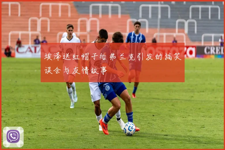 埃泽送红帽子给弗兰克引发的搞笑误会与友情故事
