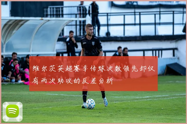 维尔茨英超赛季传球次数领先却仅有两次助攻的反差分析