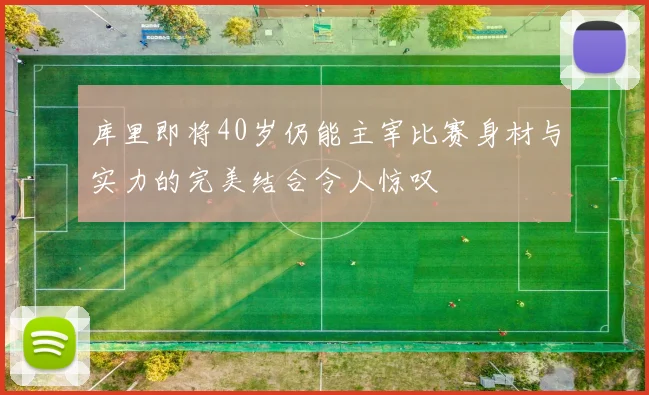 库里即将40岁仍能主宰比赛身材与实力的完美结合令人惊叹