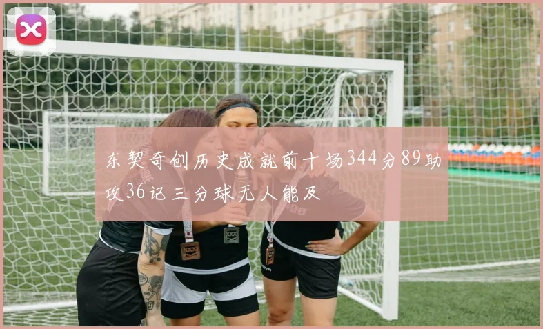 东契奇创历史成就前十场344分89助攻36记三分球无人能及