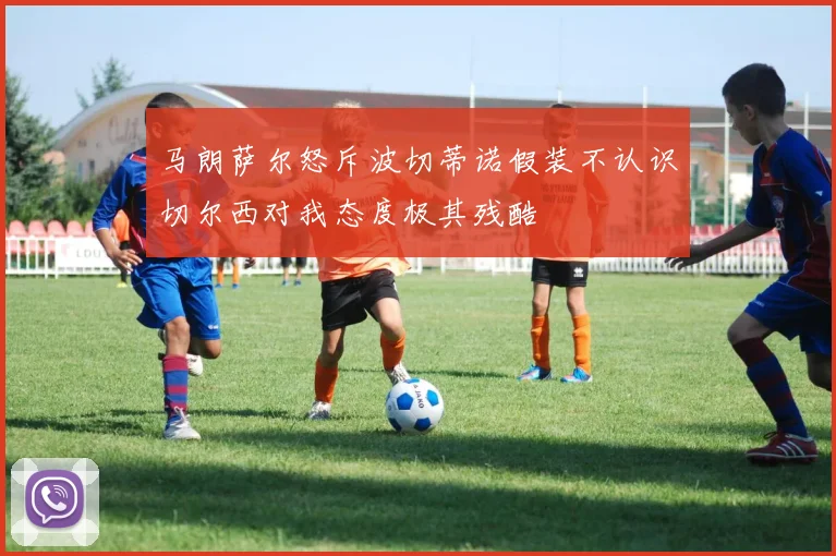 马朗萨尔怒斥波切蒂诺假装不认识切尔西对我态度极其残酷