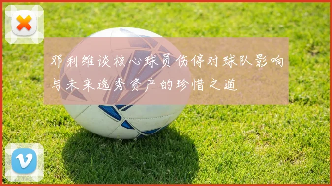 邓利维谈核心球员伤停对球队影响与未来选秀资产的珍惜之道