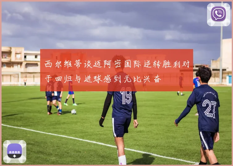 西尔维蒂谈迈阿密国际逆转胜利对于回归与进球感到无比兴奋