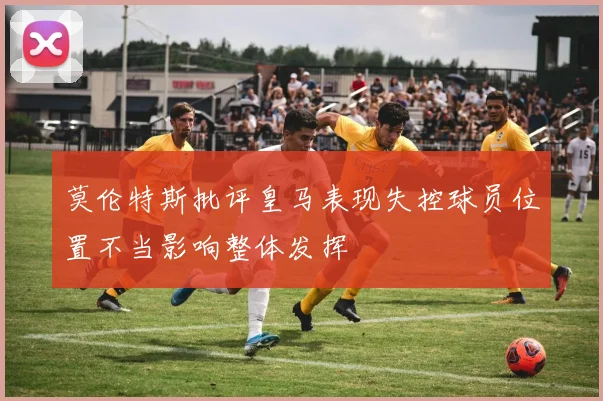 莫伦特斯批评皇马表现失控球员位置不当影响整体发挥