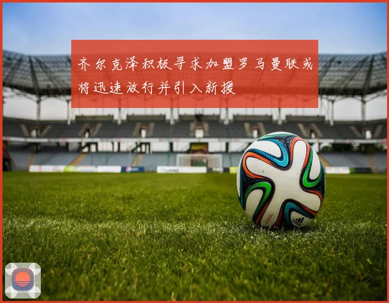 齐尔克泽积极寻求加盟罗马曼联或将迅速放行并引入新援