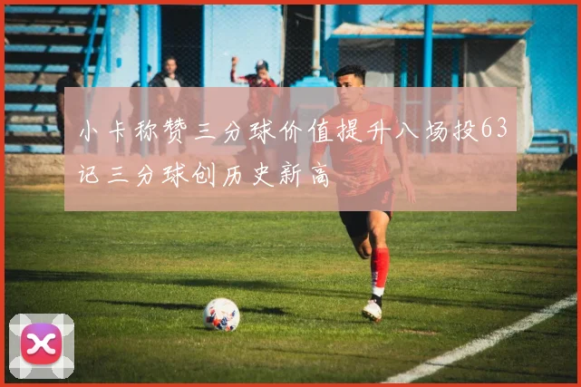 小卡称赞三分球价值提升八场投63记三分球创历史新高
