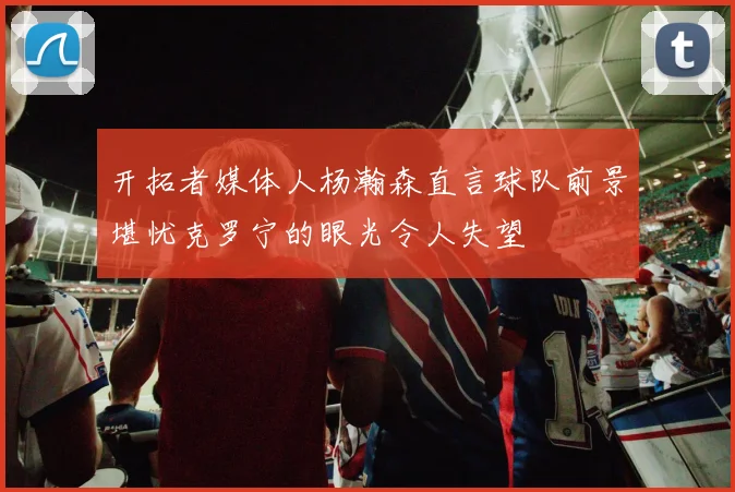 开拓者媒体人杨瀚森直言球队前景堪忧克罗宁的眼光令人失望