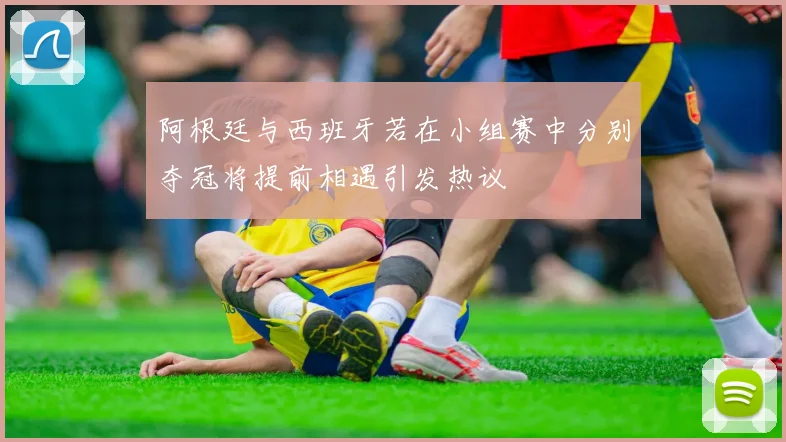 阿根廷与西班牙若在小组赛中分别夺冠将提前相遇引发热议